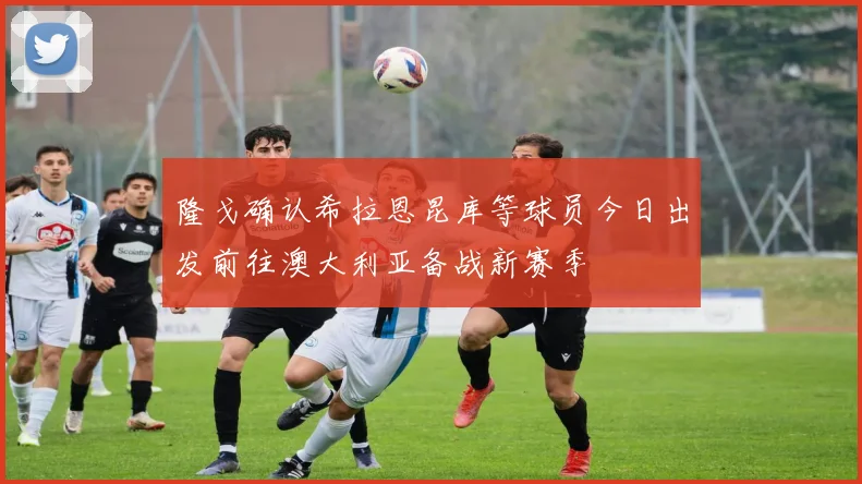 隆戈确认希拉恩昆库等球员今日出发前往澳大利亚备战新赛季