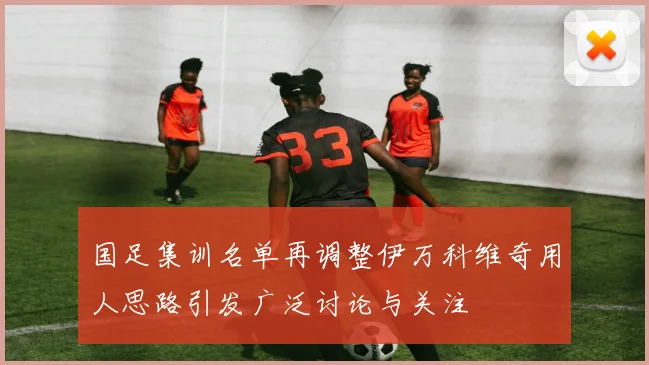 国足集训名单再调整伊万科维奇用人思路引发广泛讨论与关注