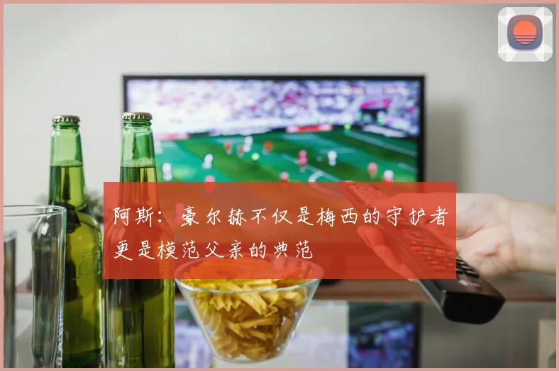 阿斯：豪尔赫不仅是梅西的守护者更是模范父亲的典范